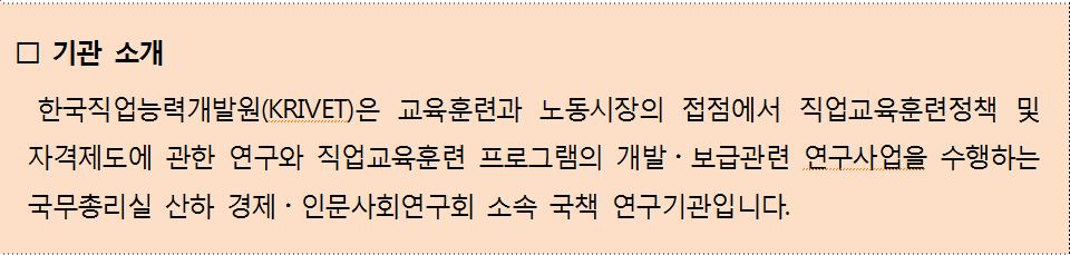 기관소개 한국직업능력개발원(krivet)은 교육훈련과 노동시장의 접점에서 직업교육훈련정책 및 자격제도에 관한 연구와 직업교육훈련 프로그램의 개발,보급관련 연구사업을 수행하는 국무총리실 산하 경제,인문사회연구회 소속 국책 연구기관입니다.