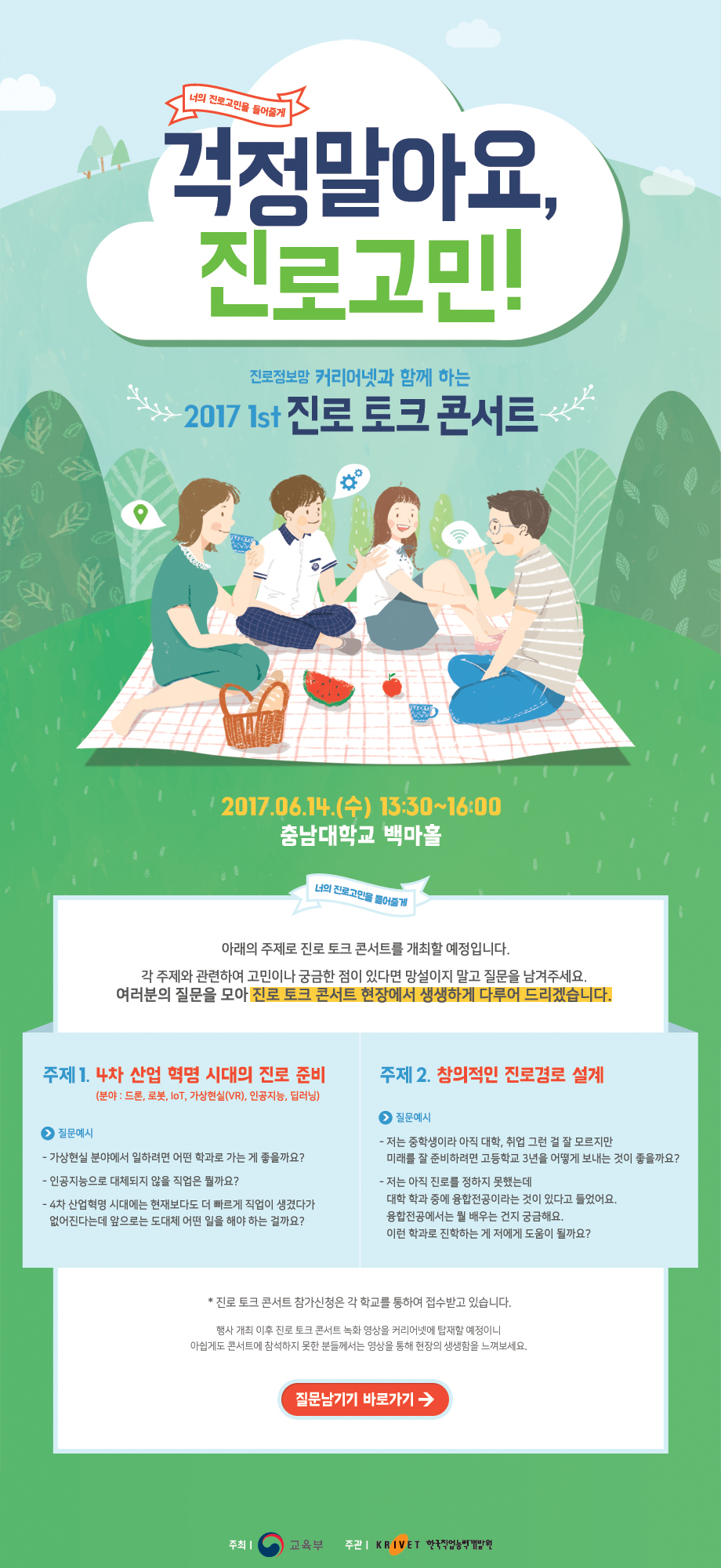 너의 진로고민을 들어줄게 걱정말아요, 진로고민! 진로정보망 커리어넷과 함께 하는 2017 1st 진로 토크 콘서트 2017.06.14(수)13:30~16:00 충남대학교 백마홀 너의 진로고민을 들어줄게 아래의 주제로 진로 토크 콘서트를 개최할 예정입니다. 각 주제와 관련하여 고민이나 궁금한 점이 있다면 망설이지 말고 질문을 남겨주세요. 여러분의 질문을 모아 진로 토크 콘서트 현장에서 생생하게 다루어 드리겠습니다. 주제1. 4차 산업혁명 시대의 진로준비(분야: 드론,로봇,iot,가상현실(vr),인공지능,딥러닝) 질문예시 가상현실 분야에서 일하려면 어떤 학과로 가는 게 좋을까요? 인공지능으로 대체되지 않을 직업은 뭘까요? 4차 산업혁명 시대에는 현재보다도 더 빠르게 직업이 생겼다가 없어진다는데 앞으로는 도대체 어떤 일을 해야 하는 걸까요? 주제2. 창의적인 진로경로 설계 질문예시 저는 중학생이라 아직 대학,취업 그런 걸 잘 모르지만 미래를 잘 준비하려면 고등학교 3년을 어떻게 보내는 것이 좋을까요? 저는 아직 진로를 정하지 못했는데 대학 학과 중에 융합전공이라는 것이 있다고 들었어요. 융합전공에서는 뭘 배우는 건지 궁금해요. 이런 학과로 진학하는 게 저에게 도움이 될까요? 진로 토크 콘서트 참가신청은 각 학교를 통하여 접수받고 있습니다.행사 개최 이후 진로토크 콘서트 녹화 영상을 커리어넷에 탑재할 예정이니 아쉽게도 콘서트에 참석하지 못한 분들께서는 영상을 통해 현장의 생생함을 느껴보세요. 질문남기기 바로가기 주최 교육부, 주관 한국직업능력개발원 