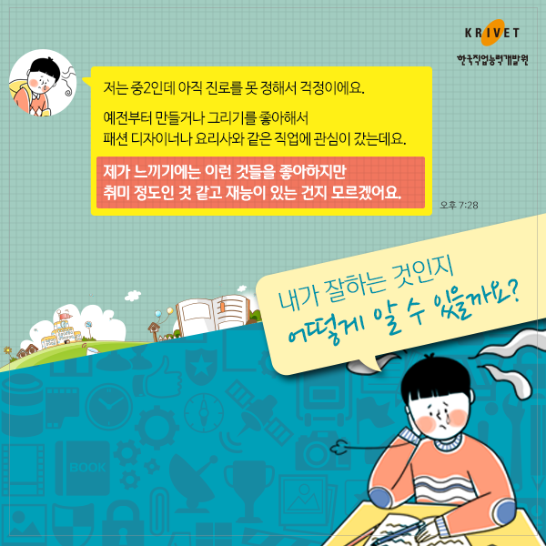 저는 중2인데 아직 진로를 못 정해서 걱정이에요. 예전부터 만들거나 그리기를 좋아해서 패션 디자이너나 요리사와 같은 직업에 관심이 갔는데요. 제가 느끼기에는 이런 것들을 좋아하지만 취미 정도인 것 같고 재능이 있는 건지 모르겠어요.