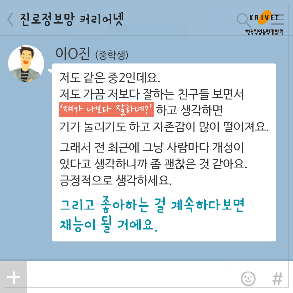 이*진>저도 같은 중2인데요. 저도 가끔 저보다 잘하는 친구들 보면서 [쟤가 나보다 잘하네?] 하고 생각하면 기가 눌리기도 하고 자존감이 많이 떨어져요. 그래서 전 최근에 그냥 사람마다 개성이 있다고 생각하니까 좀 괜찮은 것 같아요. 긍정적으로 생각하세요. 그리고 좋아하는 걸 계속하다보면 재능이 될 거에요.