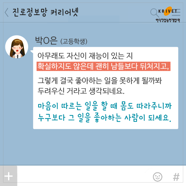 박*은>아무래도 자신이 재능이 있는지 확실하지도 않은데 괜히 남들보다 뒤쳐지고, 그렇게 결국 좋아하는 일을 못하게 될까봐 두려우신 거라고 생각되네요. 마음이 따르는 일을 할 때 몸도 따라주니까 누구보다 그 일을 좋아하는 사람이 되세요.