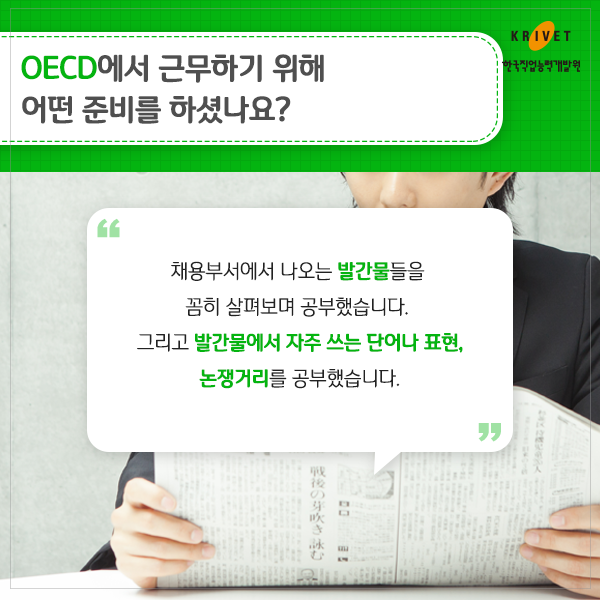 OECD에서 근무하기 위해 어떤 준비를 하셨나요? 채용부서에서 나오는 발간물들을 꼼히 살펴보며 공부했습니다. 그리고 발간물에서 자주 쓰는 단어나 표현, 논쟁거리를 공부했습니다.