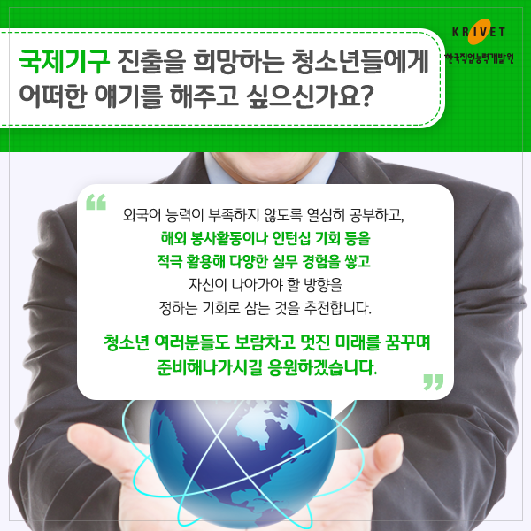 국제기구 진출을 희망하는 청소년들에게 어떠한 애기를 해주고 싶으신가요? 외국어 능력이 부족하지 않도록 열심히 공부하고 해외 봉사활동이나 인턴쉽 기회등을 적극 활용해 다양한 실무 경험을 쌓고 자신이 나아가야 할 방향을 정하는 기회로 삼는 것을 추천합니다. 청소년 여러분들도 보람차고 멋진 미래를 꿈꾸며 준비해나가시길 응원하겠습니다.