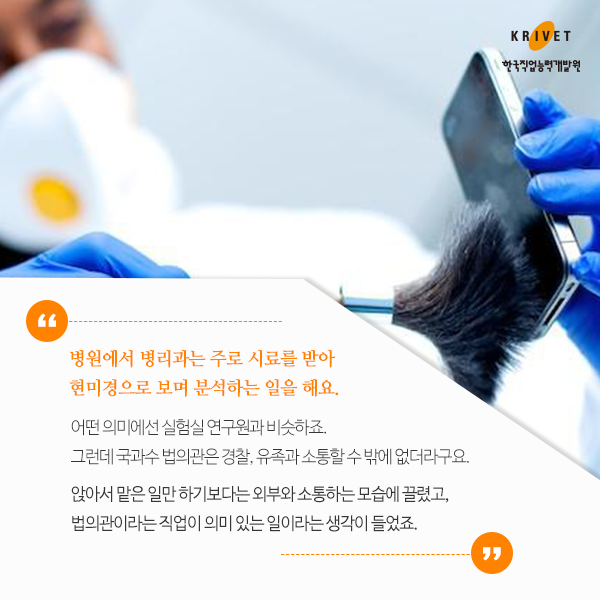 병원에서 병리과는 주로 시료를 받아 현미경으로 보며 분석하는 일을 해요. 어떤 의미에선 실험실 연구원과 비슷하죠. 그런데 국과수 법의관은 경찰, 유족과 소통할 수 밖에 없더라구요. 앉아서 맡은 일만 하기 보다는 외부와 소통하는 모습에 끌렸고, 법의관이라는 직업이 의미 있는 일이라는 생각이 들었죠.