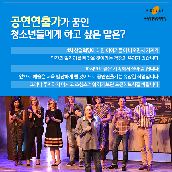 공연연출가가 꿈인 청소년들에게 하고 싶은 말은? 4차 산업혁명에 대한 이야기들이 나오면서 기계가 인간의 일자리를 빼앗을 것이라는 걱정과 우려가 있습니다. 하지만 예술은 게속해서 살아 숨 쉽니다. 앞으로 예술은 더욱 발전하게 될 것이므로 공연연출가는 유명한 직업입니다. 그러니 주저하지 마시고 조심스러워 하기보단 도전해보시길 바랍니다.