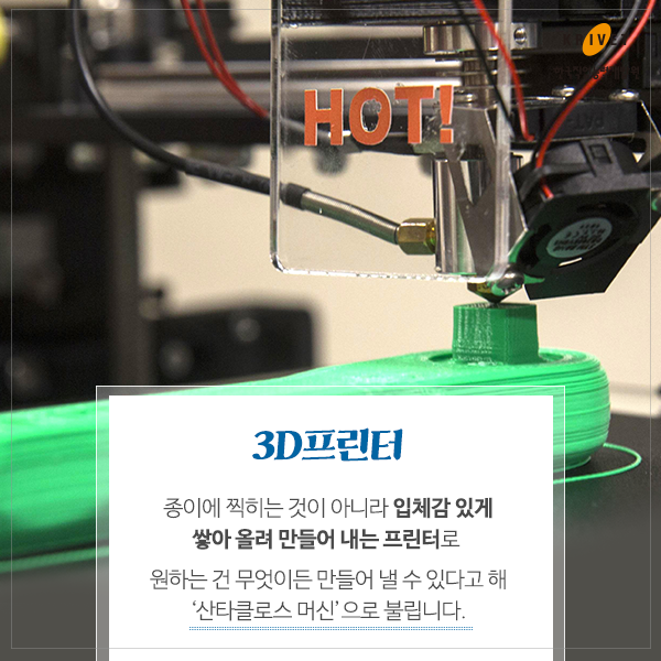 3D 프린터: 종이에 찍히는 것이 아니라 입체감 있게 쌓아 올려 만들어 내는 프린터로 원하는 건 무엇이든 만들어 낼수 있다고해 [산타클로스 머신]으로 불립니다.