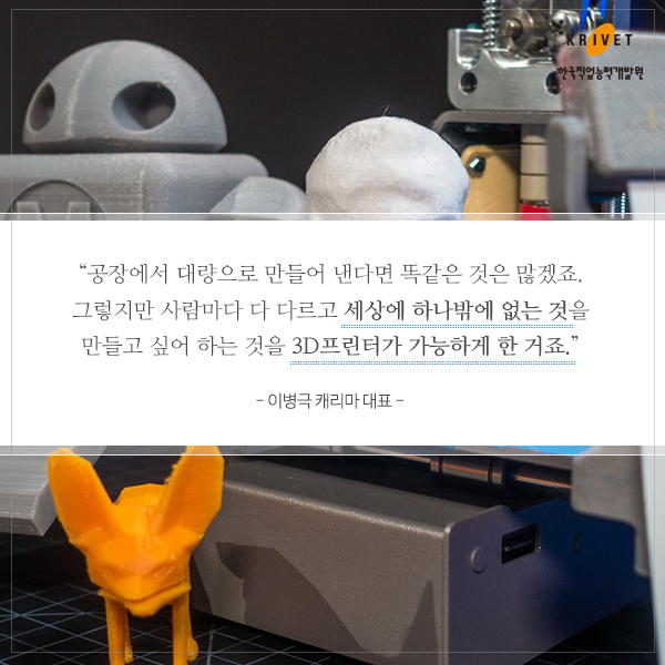 공장에서 대량으로 만들어 낸다면 똑같은 것은 많겠죠. 그렇지만 사람마다 다 다르고 세상에 하나밖에 없는 것을 만들고 싶어 하는 것을 3D프린터가 가능하게 한 거죠 -이병극 캐리마 대표-