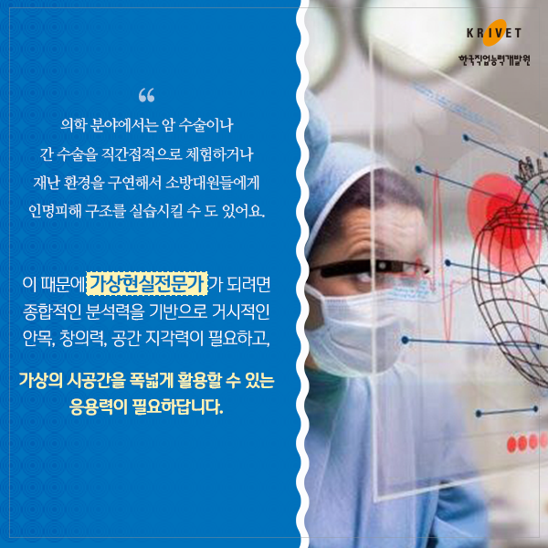 의학 분야에서는 암 수술이나 간수술을 직간접적으로 체험하거나 재난 환경을 구연해서 소방대원에게 인명피해 구조를 실습시킬 수도 있어요. 이 때문에 가상현실전문가가 되려면 종합적인 분석력을 기반으로 가시적인 안목, 창의력, 공간 지각력이 필요하고, 가상의 시공간을 폭넓게 활용할 수 있는 응용력이 필요하답니다.