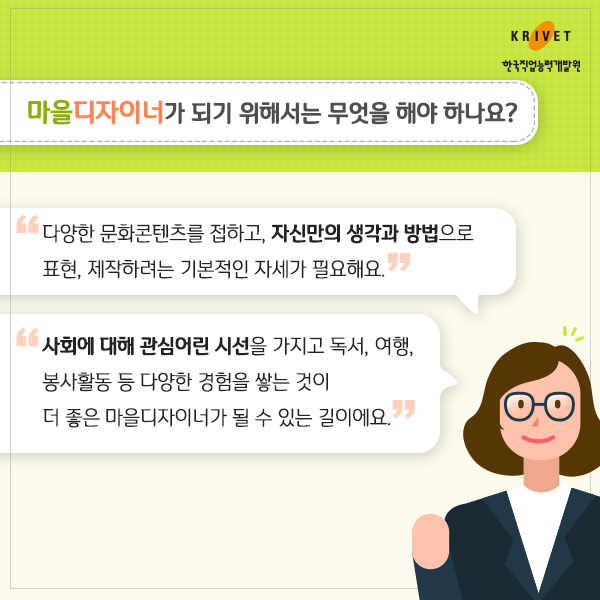 마을 디자이너가 되기 위해서는 무엇을 해야 하나요? > 다양한 문화콘텐츠를 접하고, 자신만의 생각과 방법으로 표현, 제작하려는 기본적인 자세가 필요해요, 사회에 대해 관심어린 시설을 가지고 독서, 여행 봉사활동 등 다양한 경험을 쌓는 것이 더 좋은 마을디자이너가 될수 있는 길이에요.