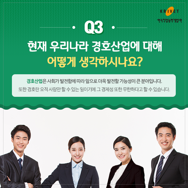 Q3 현재 우리나라 경호산업에 대해 어떻게 생각하시나요? > 경호산업은 사회가 발전함에 따라 앞으로 더욱 발전할 가능성이 큰 분야입니다. 또한 경호란 오직 사람만 할 수 있는 일이기에 그 경제성 또한 무한하다고 할 수 있습니다.