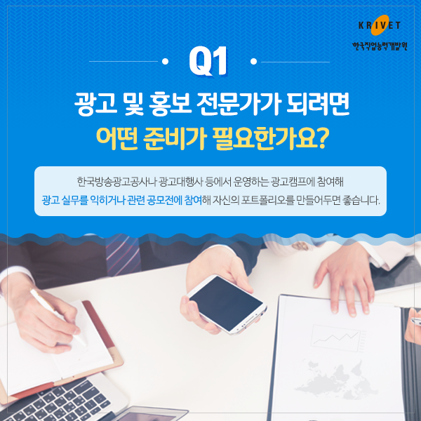 Q1 광고 및 홍보 전문가가 되려면 어떤 준비가 필요한가요? > 한국방송광고공사나 광고대행사 등에서 운영하는 광고갬프에 참여해 광고 실무를 익히거나 관련 공모전에 참여해 자신의 포트폴리오를 만들어두면 좋습니다.