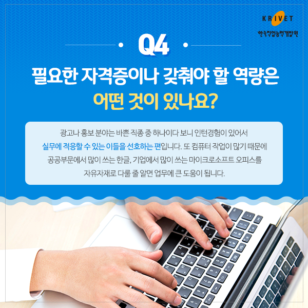 Q4 필요한 자격증이나 갖춰야 할 역량은 어떤 것이 있나요? > 광고나 홍보 분야는 바쁜 직종 중 하나이다 보니 인턴경험이 있어서 실무에 적용할 수 있는 이들을 선호하는 편입니다. 또 컴퓨터 작업이 많기 때문에 공공부분에서 많이 쓰는 한글, 기업에서 많이 쓰는 마이크로소프트 오피스를 자유자재로 다룰 줄 알면 업무에 큰 도움이 됩니다.