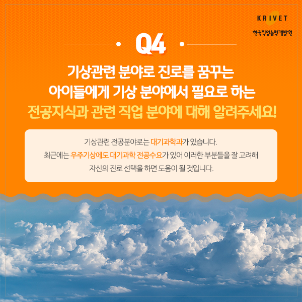 Q4 기상관련 분야로 진로를 꿈꾸는 아이들에게 기상 분야에서 필요로 하는 전공지식과 관련 직업 분야에 대해 알려주세요! > 기상관련 전공분야로는 대기과학과가 있습니다. 최근에는 우주기상에도 대기과학 전공수요가 있어 이러한 부분들을 잘 고려해 자신의 진로 선택을 하면 도움이 될 것입니다.