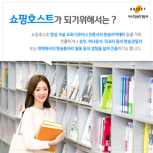 쇼핑호스트가 되기위해서는? > 쇼핑호스트 양성 사설 교육기관이나 언론사의 방송아카데미 등을 거쳐 진출하거나 성우, 아나운서, 리포터 등의 방송경험자 또는 대학에서의 방송동아리 활동 등의 경험을 살려 진출하기도 합니다.