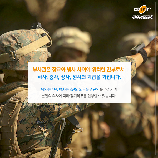 부사관은 장교와 병사 사이에 위치한 간부로서 하사, 중사, 상사, 원사의 계급을 가집니다. 남자는 4년 여자는 3년의 의무복무 군인을 가리키며 본인의 의사에 따라 장기복무를 신청할 수 있습니다.