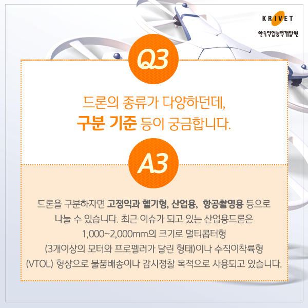 Q3 드론의 종류가 다양하던데, 구분 기준 등이 궁금합니다. > 드론을 구분하자면 고정익과 헬기형, 산업용, 할공촬영용 등으로 나눌 수 있습니다. 최근 이슈가 되고 잇는 산업용드론은 1,000~2000mm의 크기로 멀티콥터형 (3개이상의 모터와 프로펠러가 달린 형태)이나 수직이착륙형 형상으로 물품배송이나 감시정찰 목적으로 사용되고 있습니다.