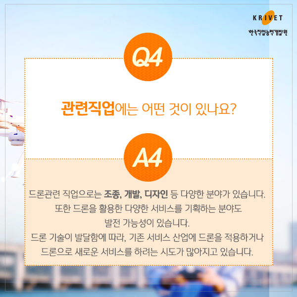 Q4 관련직업에는 어떤 것이 있나요? > 드론관련 직업으로는 조종, 개발, 디자인 등 다양한 분야가 있습니다. 또한 드론을 활용한 다양한 서비스를 기획하는 분야도 발전 가능성이 있습니다. 드론 기술이 발달함에 따라, 기존 서비스 산업에 드론을 적용하거나 드론으로 새로운 서비스를 하려는 시도가 많아지고 있습니다.