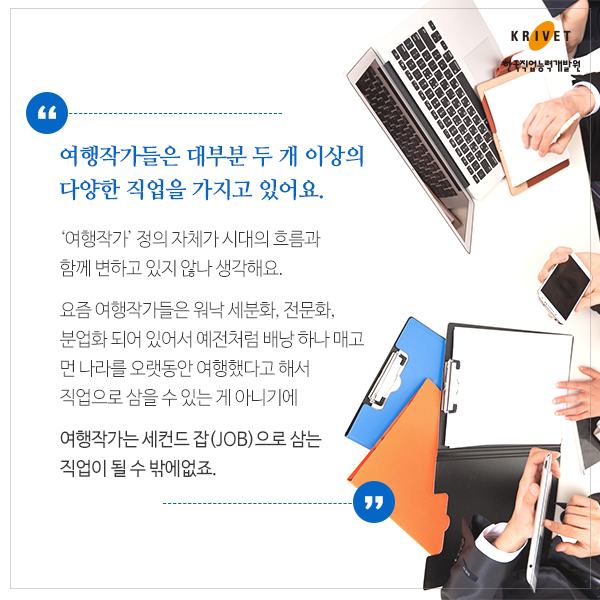 여행작가들은 대부분 두 개 이상의 다양한 직업을 가지고 있어요 > 여행작가 정의 자체가 시대의 흐름과 함께 변하고 있지 않나 생각해요. 요즘 여행작가들은 워낙 세분화, 전문화, 분업화 되어 있어서 예전처럼 배낭 하나 매고 먼 나라를 오랫동안 여행했다고 해서 직업으로 삼을 수 있는게 아니기에 여행작가는 세컨드 잡(JOB)으로 삼는 직업이 될 수 밖에 없죠