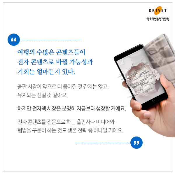 여행의 수많은 콘텐츠들이 전자 콘텐츠로 바뀔 가능성과 기회는 얼마든지 있다. > 출판 시장이 앞으로 더 좋아질것 같지는 않고, 유지되는 선일 것 같아요. 하지만 전자책 시장은 분명히 지금보다 성장할거에요. 전자 콘텐츠를 전문으로 하는 출판사나 미디어와 협업을 꾸준히 하는 것도 생존 전략 중 하나일 꺼에요.