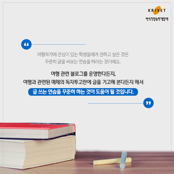 여행작가에 관심이 있는 학생들에게 권하고 싶은 것은 꾸준히 글을 써보는 연습을 하라는 것이에요, 여행 관련 블로그를 운영한다든지, 여행과 관련된 매체의 독자투고란에 글을 기고해 본다든지 해서 글 쓰는 연습을 꾸준히 하는 것이 도움이 될 것입니다.