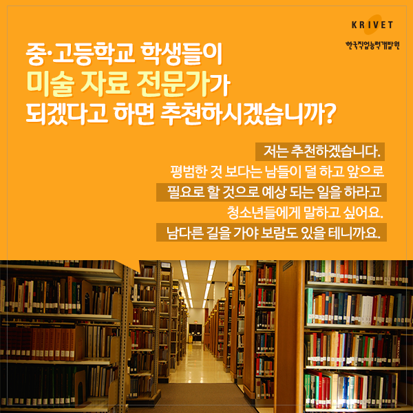 중_고등학교 학생들이 미술 자료 전문가가 되겠다고 하면 추천하시겠습니까? > 저는 추천하겠습니다. 평범한 것 보다는 남들이 덜 하고 앞으로 필요로 할 것으로 예상 되는 일을 하라고 청소년들에게 말하고 싶어요. 남다른 길을 가야 보람도 있을 테니까요.