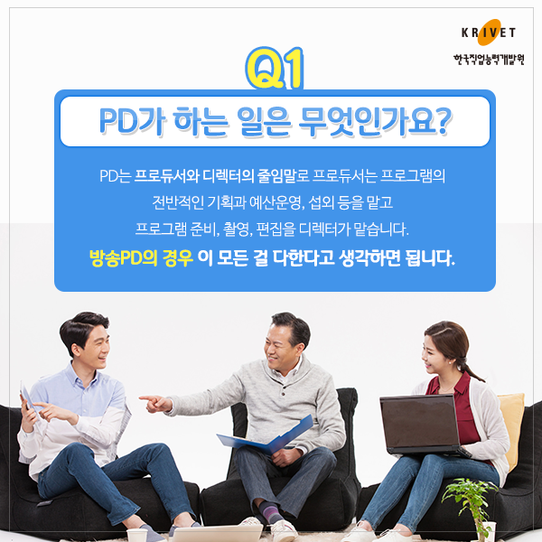 Q1 PD가 하는 일은 무엇인가요? > PD는 프로듀서와 디렉터의 줄임말로 프로듀서는 프로그램의 전반적인 기획과 예산운영, 섭외 등을 맡고 프로그램준비, 촬영, 편집을 디렉터가 맡습니다. 방송PD의 경우 이 모든 걸 다한다고 생각하면 됩니다.