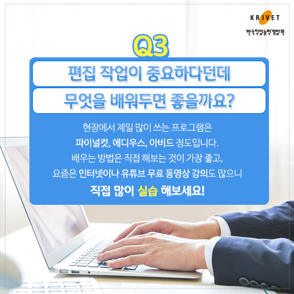 Q3 편집 작업이 중효하다던데 무엇을 배워두면 좋을까요? > 현장에서 가장 많이 쓰는 프로그램은 파이널컷, 에디우스, 아비드 정도입니다. 배우는 방법은 직접 해보는 것이 가장 좋고, 요즘은 인터넷이나 유튜브 무료 동영상 강의도 많으니 직접 많이 실습 해보세요