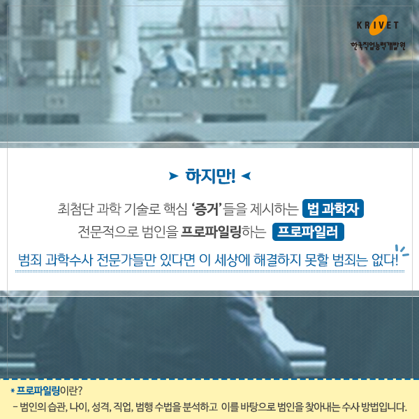 하지만! 최첨단 과학 기술로 핵심 증거들을 제시하는 법과학자 / 전문적으로 범인을 프로파일링 하는 프로파일러 범죄 과학수사 전문들만 있다면 이 세상에 해결하지 못할 범죄는 없다. *프로파일링이란? 범인의 습관, 나이, 성격, 직업, 범행 수법을 분석하고 이를 바탕으로 범인을 찾아내는 수사 방법입니다.