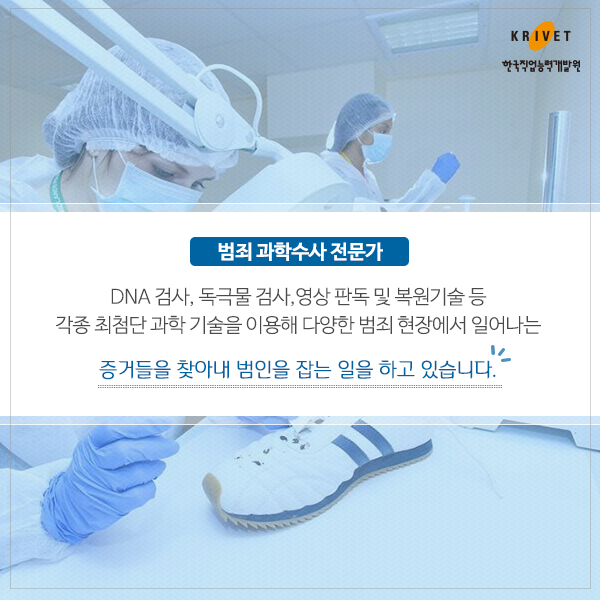 범죄 과학수사 전문가 > DNA 검사, 독극물 검사, 영상 판독 및 복원기술 등 각종 최첨단 과학 기술을 이용해 다양한 범죄현장에서 일어나는 증거들을 찾아내 범인을 잡는 일을 하고 있습니다.