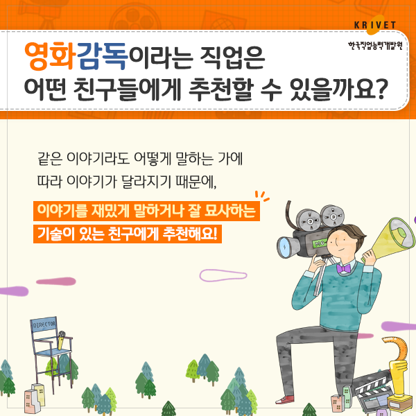 영화감독이라는 직업은 어떤 친구들에게 추천할 수 있을까요? 같은 이야기라도 어떻게 말하는 가에 따라 이야기가 달라지기 때문에, 이야기를 재밌게 말하거나 잘 묘사하는 기술이 있는 친구에게 추천해요!