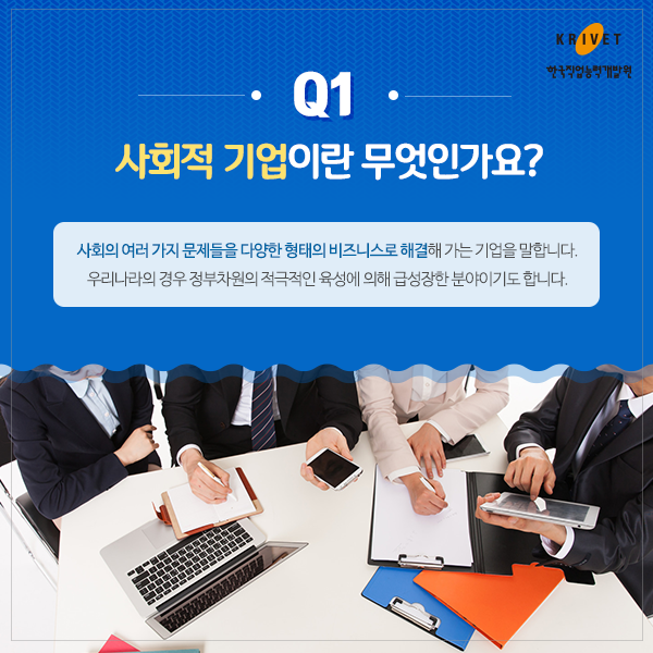 Q1 사회적 기업이란 무엇인가요 > 사회의 여러 가지 문제들을 다양한 형태의 비지니스로 해결해 가는 기업을 말합니다. 우리나라의 경우 정부차원의 적극적인 육성에 의해 급성장한 분야이기도 합니다.