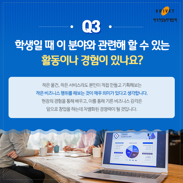 Q3 학생일 때 이 분야와 관련해 할 수 있는 활동이나 경험이 있나요? 작은물건, 작은 서비스라도 본인이 직접 만들고 기획해보는 작은 비즈니스 행위를 해보는 것이 매우 의미가 있다고 생각합니다. 현장의 경험을 통해 배우고, 이를 통해 기른 비즈니스 감각은 앞으로 창업을 하는데 차별화된 경쟁력이 될 것입니다.