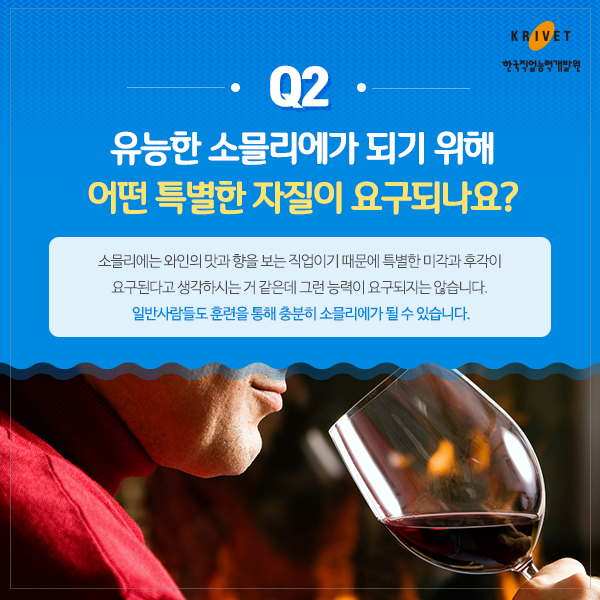 Q2 유능한 소믈리에가 되기 위해 어떤 특별한 자질이 요구되나요? > 소믈리에는 와인의 맛과 향을 보는 직업이기 때문에 특별한 미각과 후각이 요구된다고 생각하시는 거 같은데 그런 능력이 요구되지는 않습니다. 일반사람들도 훈련을 통해 충분히 소믈리에가 될 수 있습니다.