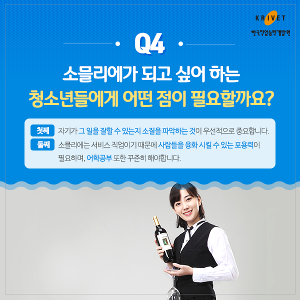 Q4 소믈리에가 되고 싶어하는 청소년들에게 어떤 점이 필요할까요? > 첫째: 자기가 그 일을 잘할 수 있는지 소질을 파악하는 것이 우선적으로 중요합니다. 둘째: 소믈리에는 서비스 직업이기 때문에 사람들을 융화 시킬수 있는 포용력이 필요하며 어학공부 또한 꾸준히 해야합니다.