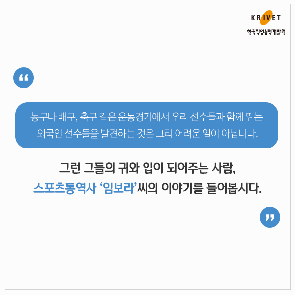 농구나 배구, 축구 같은 운동경기에서 우리 선수들과 함께 뛰는 외국인 선수들을 발견하는 것은 그리 어려운 일이 아닙니다. 그런 그들의 귀와 입이 되어주는 사람, 스포츠통역사 [임보라]씨의 이야기를 들어봅시다.