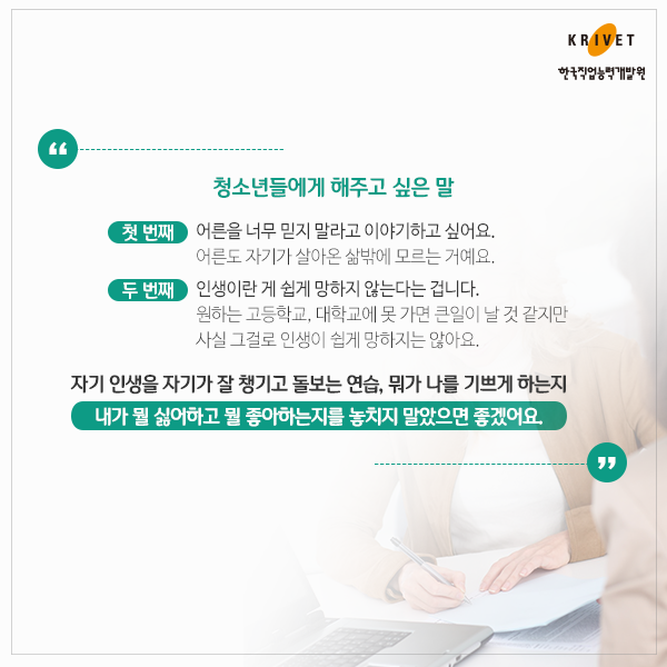 청소년들에게 해주고 싶은 말 > 첫 번째: 어른을 너무 믿지 말라고 이야기 하고 싶어요. 어른도 자기가 살아온 삶밖에 모르는 거에요. I 두 번째: 인생이란게 쉽게 망하지 않는다는 겁니다. 원하는 고등학교, 대학교에 못 가면 큰일이 날 것 같지만 사실 그걸로 인생이 쉽게 망하지는 않아요. I 자기 인생을 자기가 잘 챙기고 돌보는 연습, 뭐가 나를 기쁘게 하는지 내가 뭘 싫어하고 뭘 좋아하는지를 놓치지 말았으면 좋겠어요.