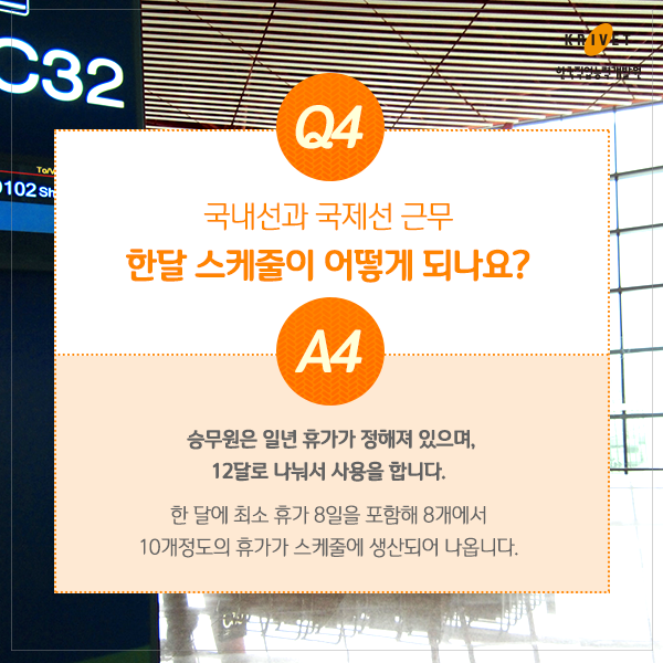 Q4.국내선과 국제선 근무 한달 스케줄이 어떻게 되나요? > 승무원은 일년 휴가가 정해져 있으며, 12달로 나눠서 사용을 합니다. 한달에 최소 휴가 8일을 포함해 8개에서 10개정도의 휴가가 스케줄에 생산되어 나옵니다.