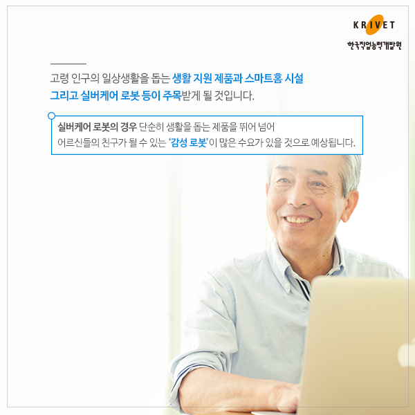 고령 인구의 일상생활을 돕는 생활 지원 제품과 스마트홈 시설 그리고 실버케어 로봇 등이 주목받게 될 것입니다. 실버케어 로봇의 경우 단순히 생활을 돕는 제품을 뛰어 넘어 어르신들의 친구가 될 수 있는 감성로봇이 많은 수요가 있을 것으로 예상됩니다.