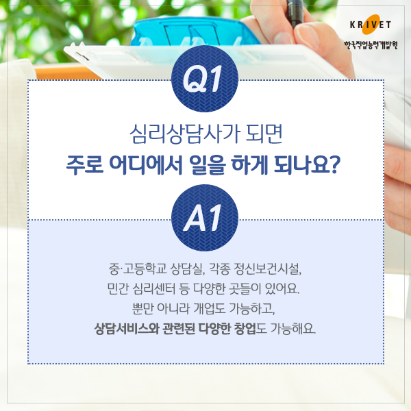 Q1.심리상담사가 되면 주로 어디에서 일을 하게 되나요? > 중 고등학교 상담실. 각종 보건시설, 민간 심리센터 등 다양한 곳들이 있어요. 뿐만 아니라 개업도 가능하고 상담서비스와 관련된 다양한 창업도 가능해요.