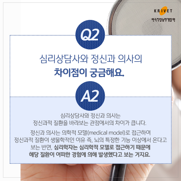 Q2.심리상담사와 정신과 의사의 차이점이 궁금해요. > 심리상담사와 정신과 의사는 정신과적 질환을 바라보는 과점에서 차이가 큽니다. 정신과 의사는 의학적 모델(medical model)로 접근하여 정신과적 질환이 생물확적인 이유 즉, 뇌의 특정한 기능 이상에서 온다고 보는 반면, 심리학자는 심리학적 모델로 접근하기 때문에 해당 질환이 경험에 의해 발생했다고 보는 거지요