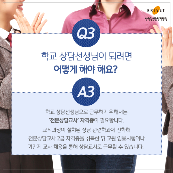 Q3.학교 상담선생님이 되려면 어떻게 해야 해요? > 학교 상담선생님으로 근무하기 위해서는 전문상담교사 자격증이 필요합니다. 교직과정이 설치된 상담 관련 학과에 진학해 전문상담교사 2급 자격증을 취득한 뒤 교원 임용 시험이나 기간제 교사 채용을 통해 상담교사로 근무할 수 있습니다.