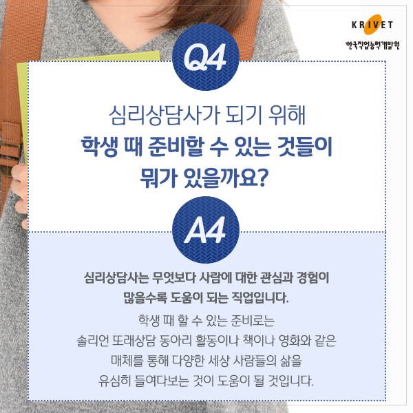 Q4.심리상담가 되기 위해 학생 때 준비할 수 있는 것들이 뭐가 있을까요? > 심리상담사는 무엇보다 사람에 대한 관심과 경험이 많을수록 도움이 되는 직업입니다. 학생 때 할 수 있는 준비로는 솔리언 또래상담 동아리 활동이나 책이나 영화와 같은 매체를 통해 다양한 세상 사람들의 삶을 유심히 들여다보는 것이 도움이 될것입니다