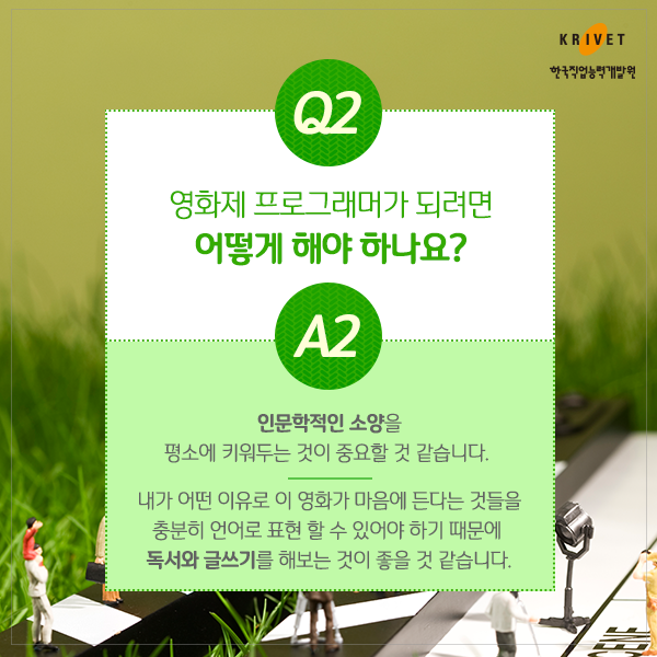 Q2.영화제 프로그래머가 되려면 어떻게 해야하나요? > 인문학적 소양을 평소에 키워두는 것이 중요할 것 같습니다. 내가 어떤 이유로 이 영화가 마음에 든다는 것들을 충분히 언어로 표현 할 수 있어야 하기 때문에 독서와 글쓰기를 해보는 것이 좋을 것 같습니다.