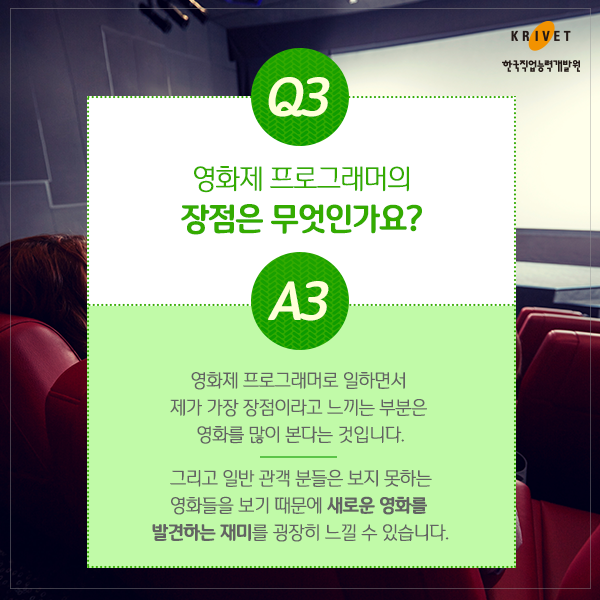 Q3.영화제 프로그래머의 장점은 무엇인가요? > 영화제 프로그래머로 일하면서 제가 가장 장점이라고 느끼는 부분은 영화를 많이 본다는 것입니다. 그리고 일반 관객 분들은 보지 못하는 영화들을 보기 때문에 새로운 영화를 발견하는 재미를 굉장히 느낄 수 있습니다.