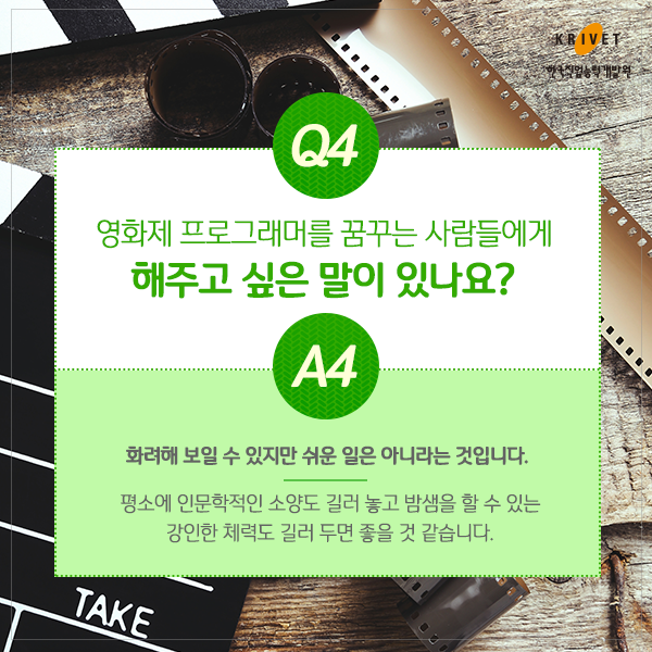 Q4.영화제 프로그래머를 꿈꾸는 사람들에게 해주고 싶은 말이 있나요? > 화려해 보일 수 있지만 쉬운 일은 아니라는 것입니다. 평소에 인문학적인 소양도 길러 놓고 밤샘을 할 수 있는 강인한 체력도 길러 두면 좋을 것 같습니다.