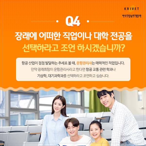 Q4.장래에 어떠한 직업이나 대학 전공을 선택하라고 조언하시겠습니까? > 항공 산업이 점점 발달하는 추세로 볼 때, 운항관리사는 매력적인 직업입니다. 만약 장래희망이 운항관리사라고 한다면 항공 교통 관련 학과나 기상학, 대기과학과를 선택하라고 조언하고 싶습니다.