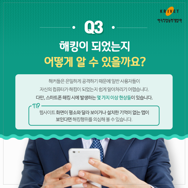 Q3.해킹이 되었는지 어떻게 알 수 있을까요? > 해커들은 은밀하게 공격하기 때문에 일반 상요자들이 자신의 컴퓨터가 해킹이 되었는지 쉽게 알아차리기 어렵습니다. 다만, 스마트폰 해킹 시에 발생하는 몇 가지 이상 현상들이 있습니다. TIP. 웹사이트 화면이 평소와 달라 보이거나 설치한 기억이 없는 앱이 보인다면 해킹행위를 의심해 볼 수 있습니다.