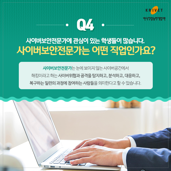 Q4.사이버보안전문가에 관심이 있는 학생들이 많습니다. 사이버보안전문가는 어떤 직업인가요? > 사이버보안전문가는 눈에 보이지 않는 사이버공간에서 해킹이라고 하는 사이버위협과 공격을 탐지하고, 분석하고, 대응하고, 복구하는 일련의 과정에 참여하는 사람들을 의미한다고 할 수 있습니다.