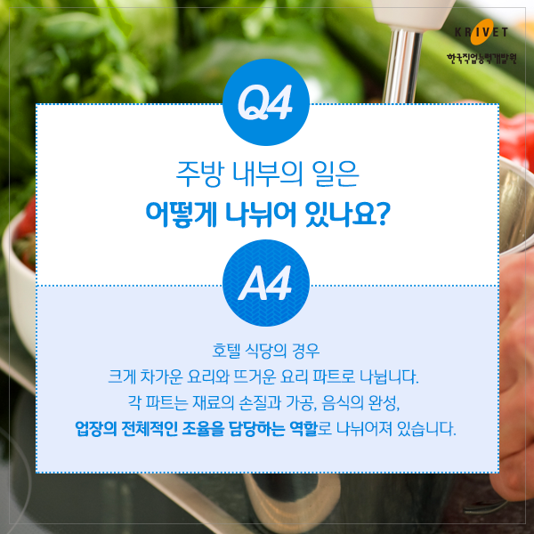 Q4.주방 내부의 일은 어떻게 나뉘어 있나요? > 호텔 식당의 경우 크게 차가운 요리와 뜨거운 요리 파트로 나뉩니다. 각 파트는 재료의 손질과 가공, 음식의 완성, 업장의 전체적인 조율을 담당하는 역할로 나뉘어져 있습니다.