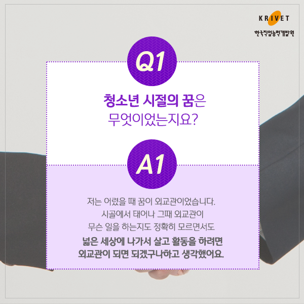 Q1.청소년 시절의 꿈은 무엇이었는지요? > 저는 어렸을 때 꿈이 외교관이었습니다. 시골에서 태어나 그때 외교관이 무슨 일을 하는지도 정확히 모르면서도 넓은 세상에 나가서 살고 활동을 하려면 외교관이 되면 되겠구나 하고 생각했어요.